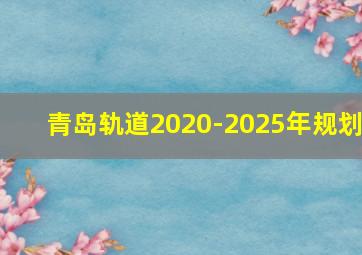 青岛轨道2020-2025年规划