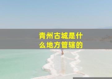 青州古城是什么地方管辖的