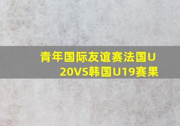 青年国际友谊赛法国U20VS韩国U19赛果