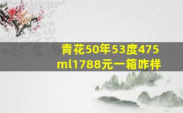 青花50年53度475ml1788元一箱咋样