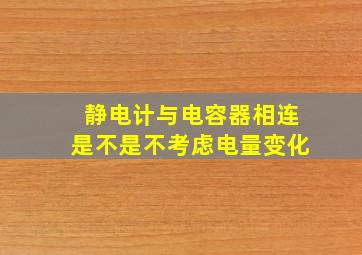 静电计与电容器相连是不是不考虑电量变化