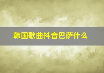 韩国歌曲抖音巴萨什么