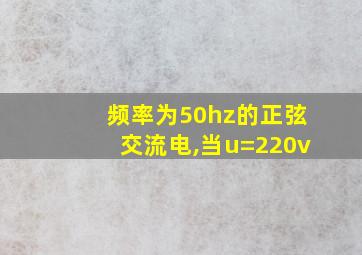 频率为50hz的正弦交流电,当u=220v