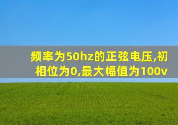 频率为50hz的正弦电压,初相位为0,最大幅值为100v