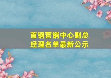 首钢营销中心副总经理名单最新公示