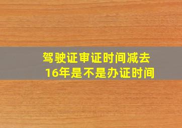 驾驶证审证时间减去16年是不是办证时间