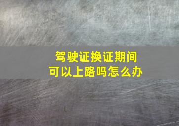 驾驶证换证期间可以上路吗怎么办