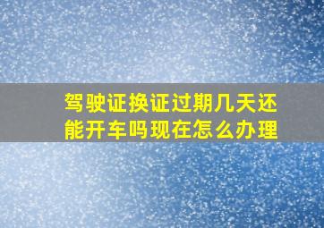 驾驶证换证过期几天还能开车吗现在怎么办理