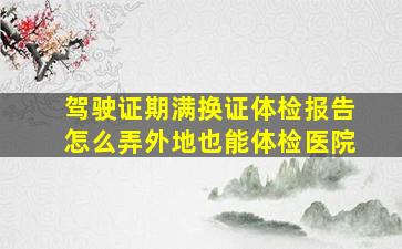 驾驶证期满换证体检报告怎么弄外地也能体检医院