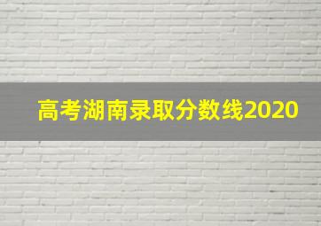 高考湖南录取分数线2020