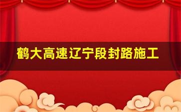 鹤大高速辽宁段封路施工