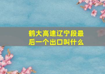 鹤大高速辽宁段最后一个出口叫什么