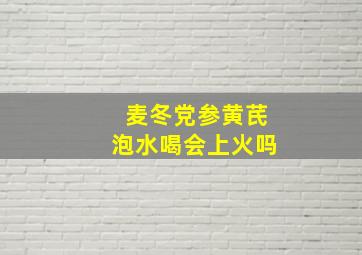 麦冬党参黄芪泡水喝会上火吗