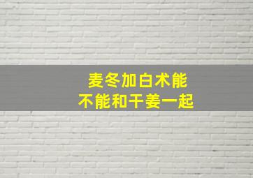 麦冬加白术能不能和干姜一起