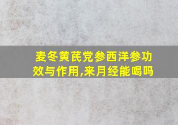 麦冬黄芪党参西洋参功效与作用,来月经能喝吗