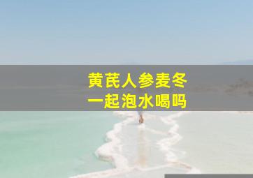 黄芪人参麦冬一起泡水喝吗