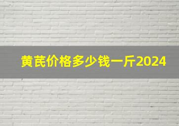 黄芪价格多少钱一斤2024