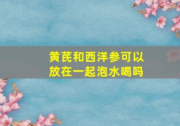 黄芪和西洋参可以放在一起泡水喝吗