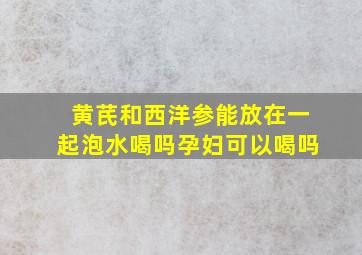 黄芪和西洋参能放在一起泡水喝吗孕妇可以喝吗