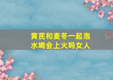 黄芪和麦冬一起泡水喝会上火吗女人