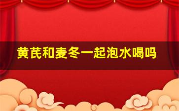 黄芪和麦冬一起泡水喝吗