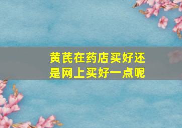 黄芪在药店买好还是网上买好一点呢