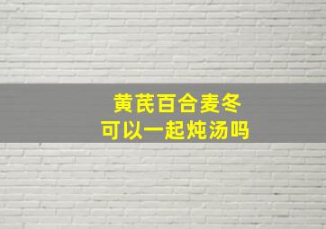 黄芪百合麦冬可以一起炖汤吗