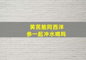 黄芪能同西洋参一起冲水喝吗