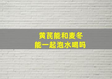 黄芪能和麦冬能一起泡水喝吗