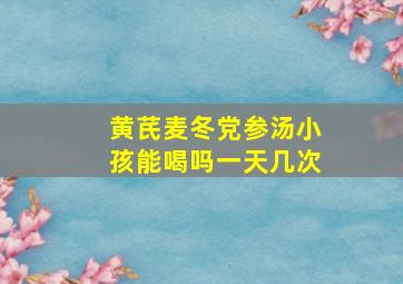 黄芪麦冬党参汤小孩能喝吗一天几次