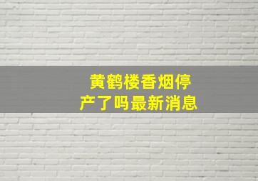 黄鹤楼香烟停产了吗最新消息