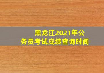 黑龙江2021年公务员考试成绩查询时间