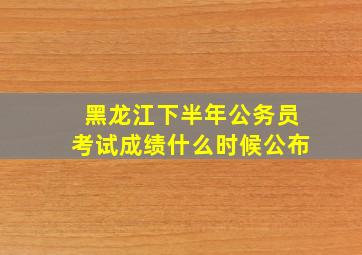 黑龙江下半年公务员考试成绩什么时候公布