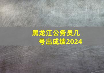 黑龙江公务员几号出成绩2024