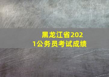 黑龙江省2021公务员考试成绩