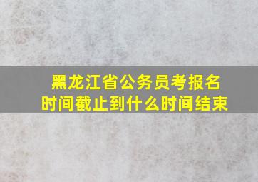 黑龙江省公务员考报名时间截止到什么时间结束