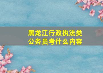 黑龙江行政执法类公务员考什么内容