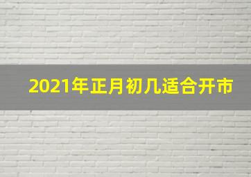 2021年正月初几适合开市