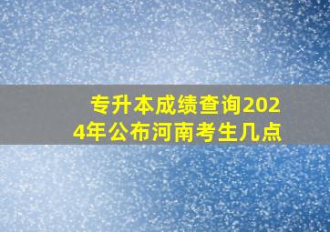 专升本成绩查询2024年公布河南考生几点