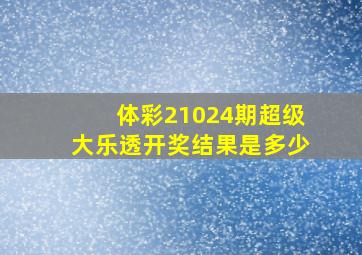 体彩21024期超级大乐透开奖结果是多少