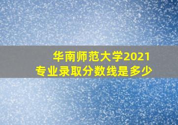 华南师范大学2021专业录取分数线是多少