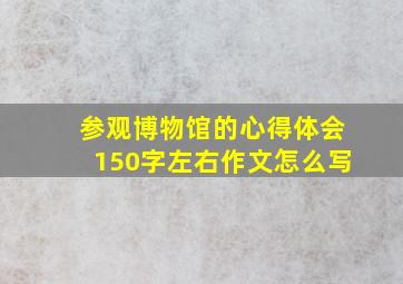 参观博物馆的心得体会150字左右作文怎么写