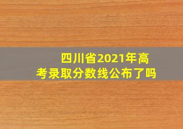 四川省2021年高考录取分数线公布了吗