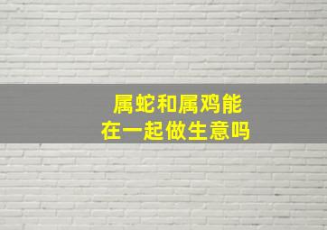 属蛇和属鸡能在一起做生意吗