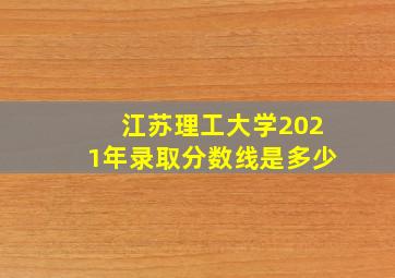 江苏理工大学2021年录取分数线是多少