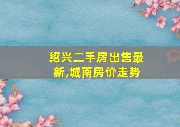 绍兴二手房出售最新,城南房价走势