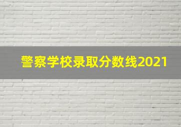 警察学校录取分数线2021