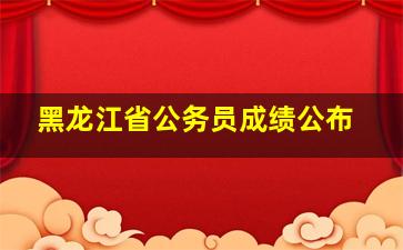 黑龙江省公务员成绩公布